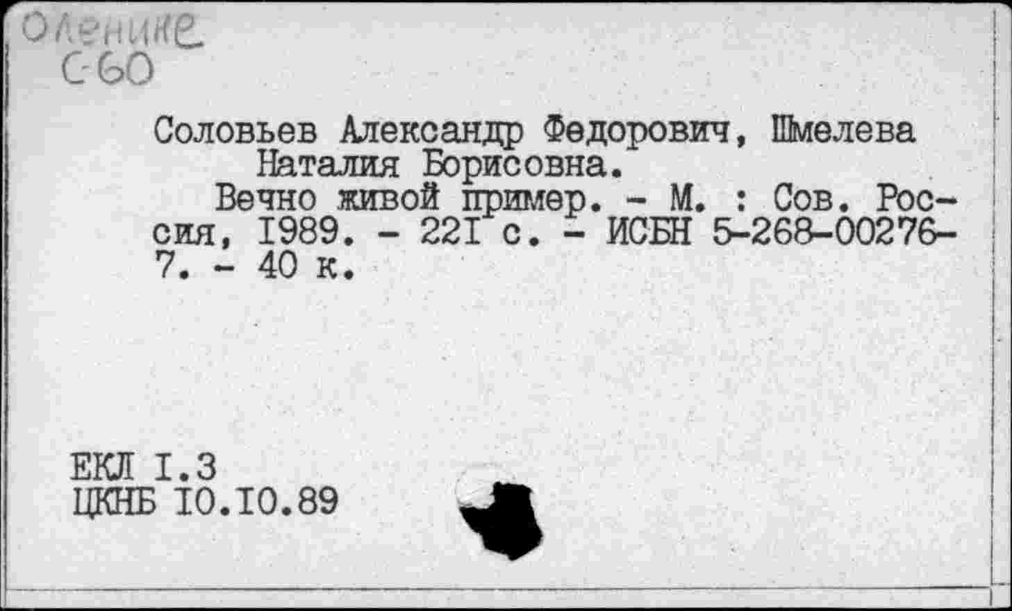 ﻿олешке.
С-60
Соловьев Александр Федорович, Шмелева Наталия Борисовна.
Вечно живой пример. - М. : Сов. Россия, 1989. - 221 с. - ИСБН 5-268-00276-7. - 40 к.
ЕКЛ 1.3
ЦКНБ 10.10.89